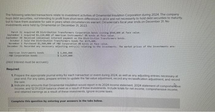 The following selected transactions relate to investment activities of Ornamental Insulation Corporation during 2024. The company
buys debt securities, not intending to profit from short-term differences in price and not necessarily to hold debt securities to maturity.
but to have them available for sale in years when circumstances warrant. Omamental's fiscal year ends on December 31. No
investments were held by Ornamental on December 31, 2023.
March 31 Acquired 6X Distribution Transformers Corporation bonds costing $540,000 at face value.
September 1 Acquired $1,110,000 of American Instruments bonds at face value.
September 30 Received semiannual interest payment on the Distribution Transformers bonds.
October 2 Sold the Distribution Transformers bonds for $579,000.
November 1 Purchased $1,560,000 of M&D Corporation 4% bonds at face value.
December 31 Recorded any necessary adjusting entry(s) relating to the Investments. The market prices of the investments are:
American Instruments bonds
HAD Corporation bonds
(Hint Interest must be accrued.)
$1,046,000
$1,635,000
Required:
1. Prepare the appropriate journal entry for each transaction or event during 2024, as well as any adjusting entries necessary at
year-end. For any sales, prepare entries to update the fair-value adjustment, record any reclassification adjustment, and record
the sale
2. Indicate any amounts that Omamental Insulation would report in its 2024 income statement, 2024 statement of comprehensive
income, and 12/31/2024 balance sheet as a result of these investments include totals for net income, comprehensive income.
and retained earnings as a result of these investments. Ignore income taxes.
Complete this question by entering your answers in the tabs below.