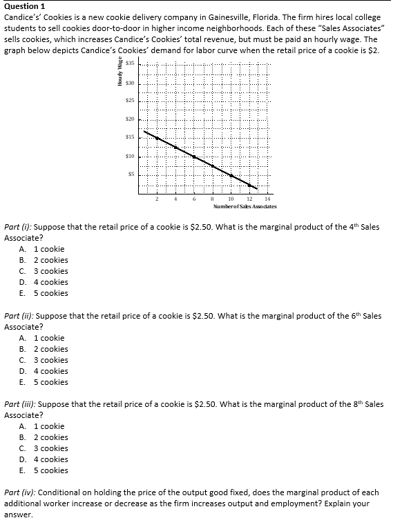 Question 1
Candice's' Cookies is a new cookie delivery company in Gainesville, Florida. The firm hires local college
students to sell cookies door-to-door in higher income neighborhoods. Each of these "Sales Associates"
sells cookies, which increases Candice's Cookies' total revenue, but must be paid an hourly wage. The
graph below depicts Candice's Cookies' demand for labor curve when the retail price of a cookie is $2.
$35
Hourly Wage
C. 3 cookies
D. 4 cookies
E. 5 cookies
$30
$25
$20
$15
$10
$5
6
8
10 12 14
Number of Sales Associates
Part (i): Suppose that the retail price of a cookie is $2.50. What is the marginal product of the 4th Sales
Associate?
A. 1 cookie
B. 2 cookies
Part (ii): Suppose that the retail price of a cookie is $2.50. What is the marginal product of the 6th Sales
Associate?
A. 1 cookie
B. 2 cookies
C. 3 cookies
D. 4 cookies
E. 5 cookies
Part (iii): Suppose that the retail price of a cookie is $2.50. What is the marginal product of the 8th Sales
Associate?
A. 1 cookie
B. 2 cookies
C. 3 cookies
D. 4 cookies
E. 5 cookies
Part (iv): Conditional on holding the price of the output good fixed, does the marginal product of each
additional worker increase or decrease as the firm increases output and employment? Explain your
answer.