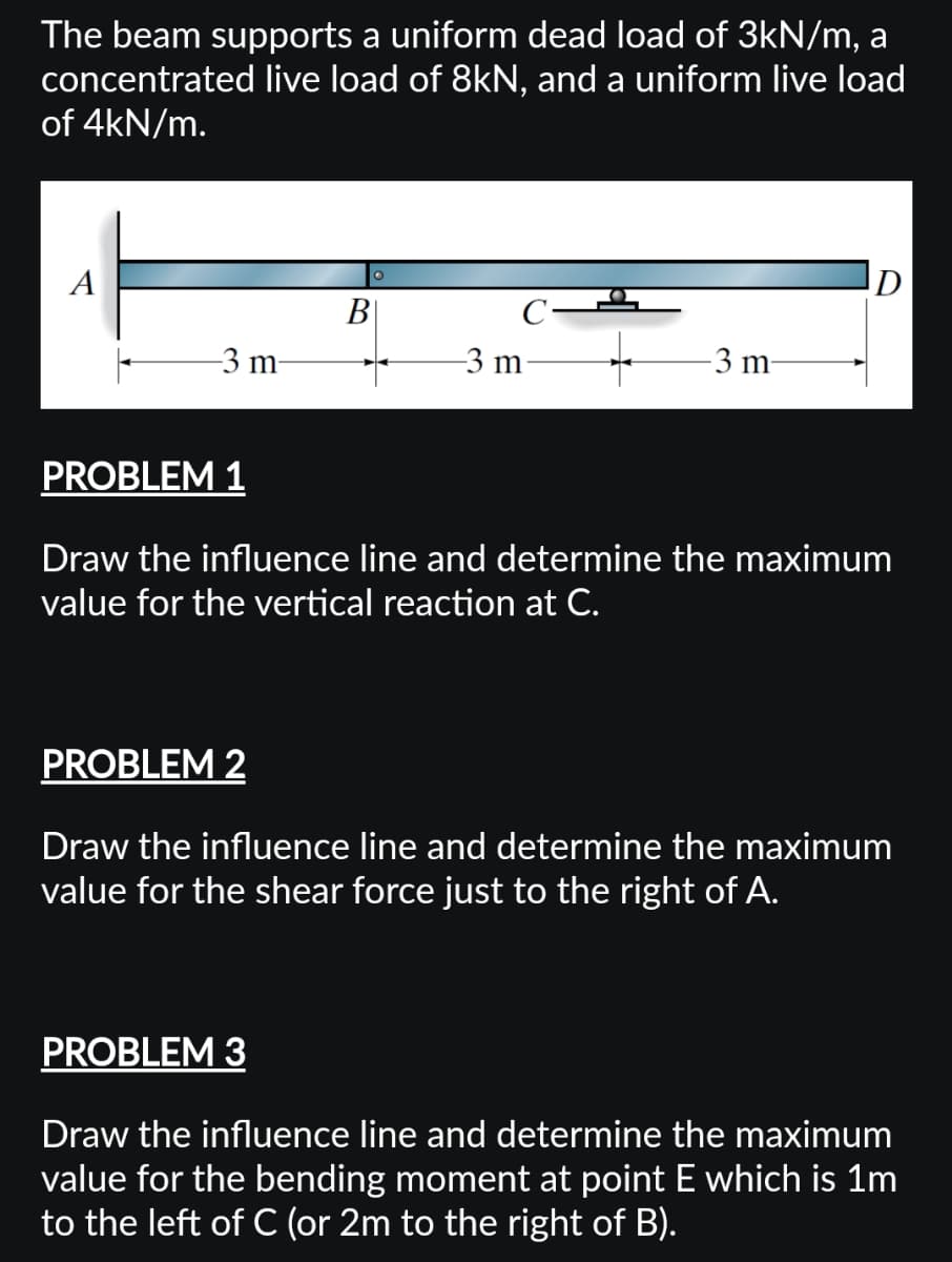 The beam supports a uniform dead load of 3kN/m, a
concentrated live load of 8kN, and a uniform live load
of 4kN/m.
A
-3 m-
PROBLEM 1
B
-3 m
-3 m
D
Draw the influence line and determine the maximum
value for the vertical reaction at C.
PROBLEM 2
Draw the influence line and determine the maximum
value for the shear force just to the right of A.
PROBLEM 3
Draw the influence line and determine the maximum
value for the bending moment at point E which is 1m
to the left of C (or 2m to the right of B).