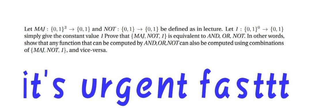 Let MAJ : {0,1}³ {0, 1} and NOT : {0,1} → {0,1} be defined as in lecture. Let 1: {0,1}° {0, 1}
simply give the constant value 1 Prove that {MAJ, NOT, 1} is equivalent to AND, OR, NOT. In other words,
show that any function that can be computed by AND,OR,NOT can also be computed using combinations
of {MAJ, NOT, 1}, and vice-versa.
it's urgent fasttt
