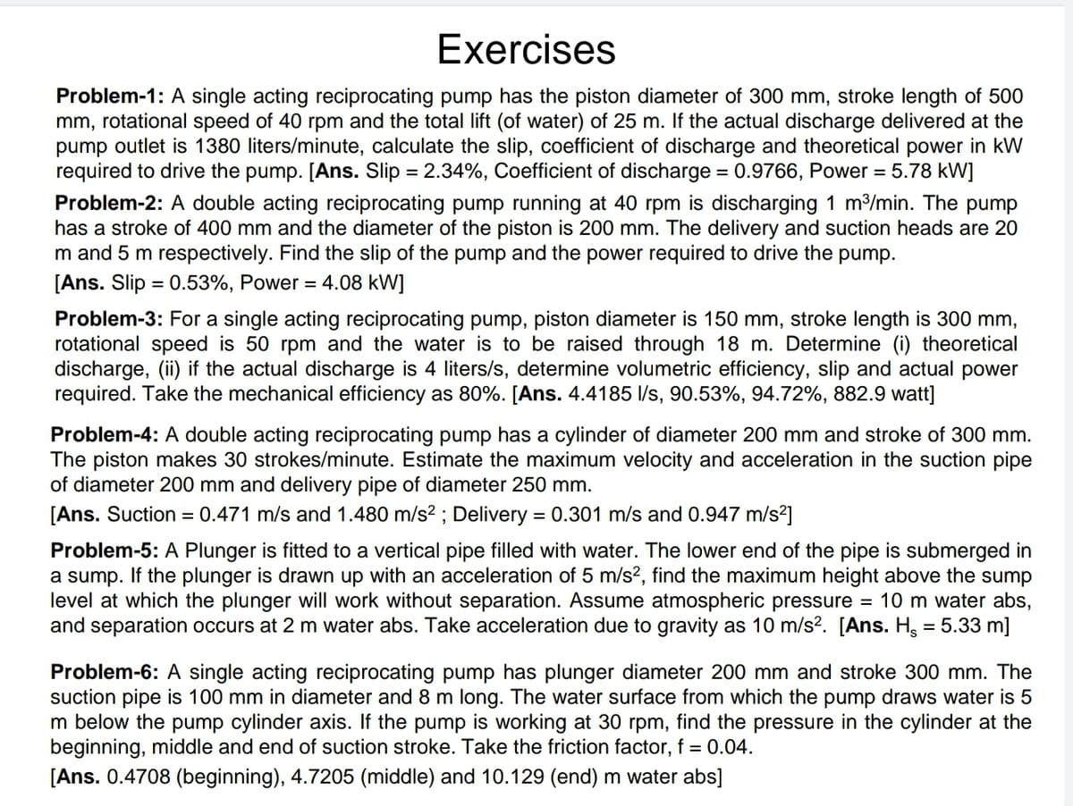 Exercises
Problem-1: A single acting reciprocating pump has the piston diameter of 300 mm, stroke length of 500
mm, rotational speed of 40 rpm and the total lift (of water) of 25 m. If the actual discharge delivered at the
pump outlet is 1380 liters/minute, calculate the slip, coefficient of discharge and theoretical power in kW
required to drive the pump. [Ans. Slip = 2.34%, Coefficient of discharge = 0.9766, Power = 5.78 kW]
Problem-2: A double acting reciprocating pump running at 40 rpm is discharging 1 m³/min. The pump
has a stroke of 400 mm and the diameter of the piston is 200 mm. The delivery and suction heads are 20
m and 5 m respectively. Find the slip of the pump and the power required to drive the pump.
[Ans. Slip = 0.53%, Power = 4.08 kW]
Problem-3: For a single acting reciprocating pump, piston diameter is 150 mm, stroke length is 300 mm,
rotational speed is 50 rpm and the water is to be raised through 18 m. Determine (i) theoretical
discharge, (ii) if the actual discharge is 4 liters/s, determine volumetric efficiency, slip and actual power
required. Take the mechanical efficiency as 80%. [Ans. 4.4185 l/s, 90.53%, 94.72%, 882.9 watt]
Problem-4: A double acting reciprocating pump has a cylinder of diameter 200 mm and stroke of 300 mm.
The piston makes 30 strokes/minute. Estimate the maximum velocity and acceleration in the suction pipe
of diameter 200 mm and delivery pipe of diameter 250 mm.
[Ans. Suction = 0.471 m/s and 1.480 m/s²; Delivery = 0.301 m/s and 0.947 m/s²]
Problem-5: A Plunger is fitted to a vertical pipe filled with water. The lower end of the pipe is submerged in
a sump. If the plunger is drawn up with an acceleration of 5 m/s², find the maximum height above the sump
level at which the plunger will work without separation. Assume atmospheric pressure 10 m water abs,
and separation occurs at 2 m water abs. Take acceleration due to gravity as 10 m/s². [Ans. H, = 5.33 m]
=
Problem-6: A single acting reciprocating pump has plunger diameter 200 mm and stroke 300 mm. The
suction pipe is 100 mm in diameter and 8 m long. The water surface from which the pump draws water is 5
Im below the pump cylinder axis. If the pump is working at 30 rpm, find the pressure in the cylinder at the
beginning, middle and end of suction stroke. Take the friction factor, f = 0.04.
[Ans. 0.4708 (beginning), 4.7205 (middle) and 10.129 (end) m water abs]