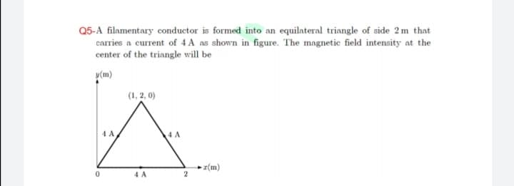 Q5-A filamentary conductor is formed into an equilateral triangle of side 2m that
carries a current of 4 A as shown in figure. The magnetic field intensity at the
center of the triangle will be
y(m)
(1, 2, 0)
4 A
4 A
- r(m)
4 A
