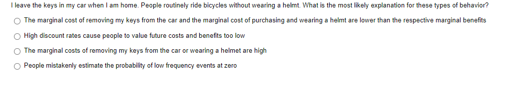 I leave the keys in my car when I am home. People routinely ride bicycles without wearing a helmt. What is the most likely explanation for these types of behavior?
O The marginal cost of removing my keys from the car and the marginal cost of purchasing and wearing a helmt are lower than the respective marginal benefits
O High discount rates cause people to value future costs and benefits too low
O The marginal costs of removing my keys from the car or wearing a helmet are high
O People mistakenly estimate the probability of low frequency events at zero
