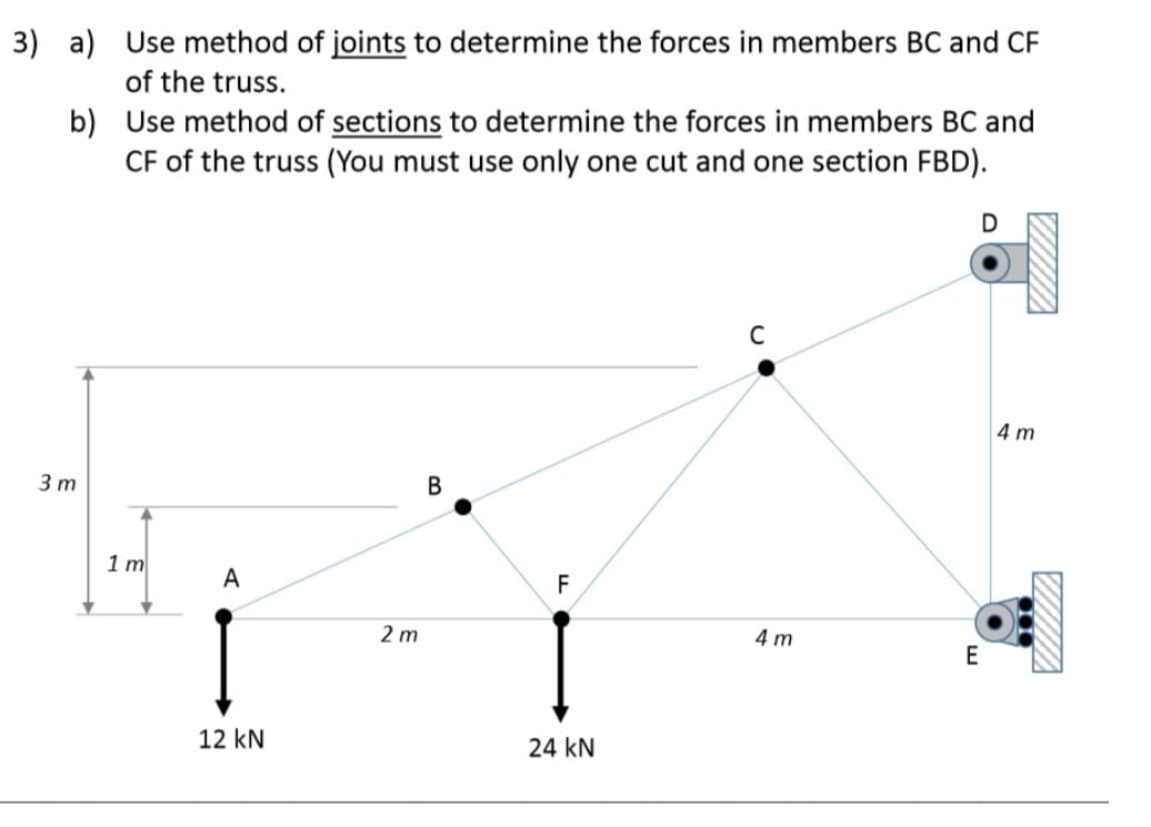 3) a) Use method of joints to determine the forces in members BC and CF
of the truss.
b)
Use method of sections to determine the forces in members BC and
CF of the truss (You must use only one cut and one section FBD).
3 m
1m
A
12 kN
2m
B
F
24 KN
C
4m
D
E
4 m