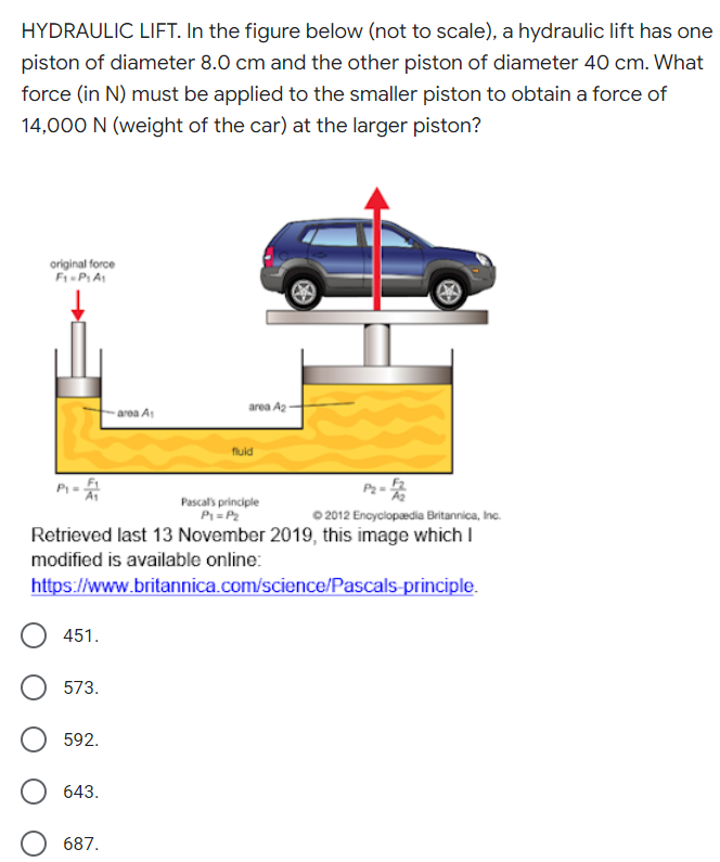 HYDRAULIC LIFT. In the figure below (not to scale), a hydraulic lift has one
piston of diameter 8.0 cm and the other piston of diameter 40 cm. What
force (in N) must be applied to the smaller piston to obtain a force of
14,000 N (weight of the car) at the larger piston?
original force
F-PIA
area A2 -
- area A1
fluid
P-
Pascal's principle
P=P2
0 2012 Encyclopedia Britannica, Inc.
Retrieved last 13 November 2019, this image which I
modified is available online:
https://www.britannica.com/science/Pascals-principle.
451.
573.
592.
643.
687.
