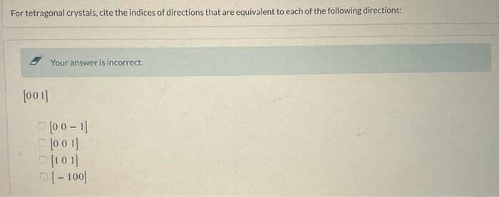 For tetragonal crystals, cite the indices of directions that are equivalent to each of the following directions:
2 Your answer is incorrect.
[001]
0 0- 1]
O [10 1]
I- 100]
