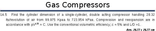 Gas Compressors
14.5
Find the cylinder dimension of a single-cylin der, double acting compressor handling 28.32
Its/revolution of air from 99.975 Kpaa to 723.954 kPaa. Compression and reexpansion are in
accordance with p35 = C. Use the conventional volumetric efficiency; c = 5% and L/D =1.
Ans. 26.77 x 26.77cm
