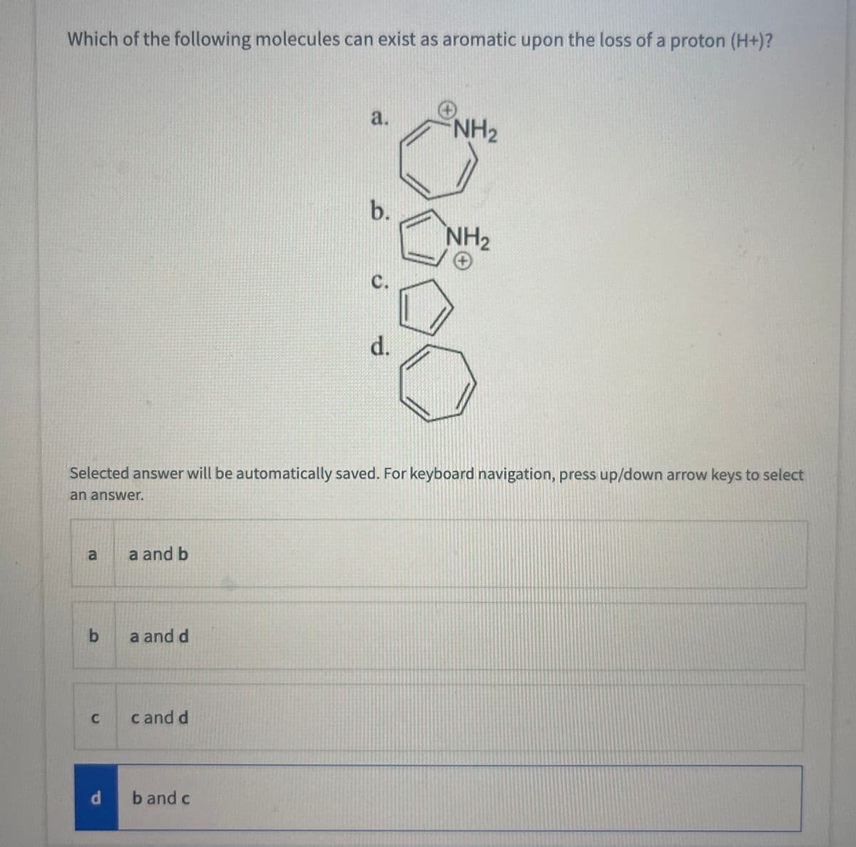 Which of the following molecules can exist as aromatic upon the loss of a proton (H+)?
an answer.
a
b
C
a and b
Selected answer will be automatically saved. For keyboard navigation, press up/down arrow keys to select
a and d
c and d
a.
d band c
b.
C.
d.
NH₂
NH₂