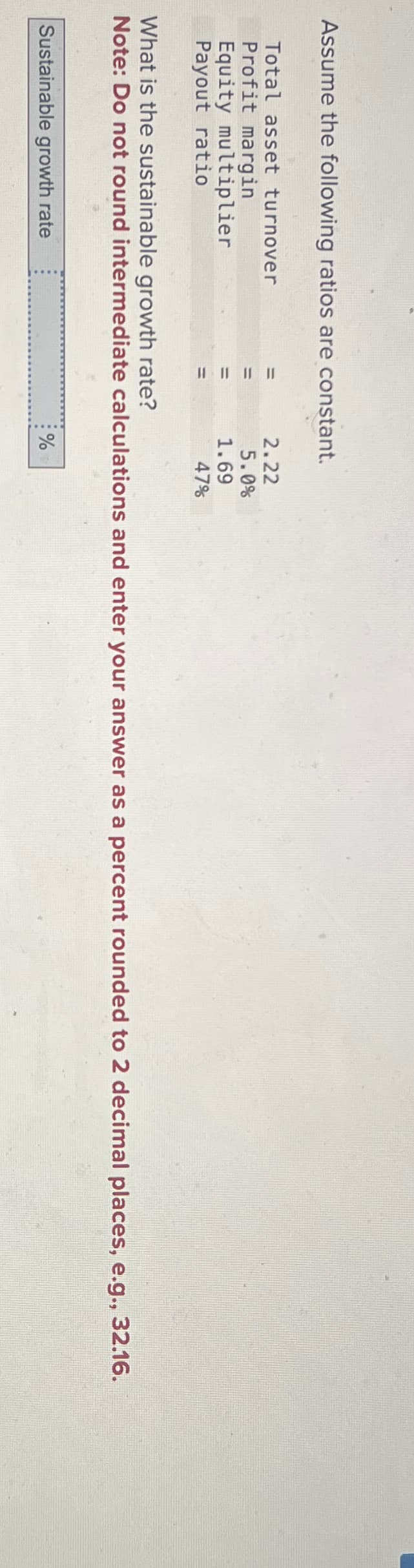 Assume the following ratios are constant.
Total asset turnover
Profit margin
Equity multiplier
Payout ratio
=
Sustainable growth rate
||||||||
2.22
5.0%
1.69
What is the sustainable growth rate?
Note: Do not round intermediate calculations and enter your answer as a percent rounded to 2 decimal places, e.g., 32.16.
47%
%