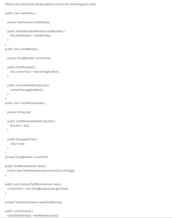 What is the behavioral design pattern used in the following Java code?
public class TextEditor {
private TextWindow textWindow;
public TextEditor(TextWindow textWindow) {
this.textWindow = textWindow;
}
}
public class TextWindow (
private StringBuilder currentText;
public TextWindow() {
this.currentText = new StringBuilder();
}
public void addText(String text) {
currentText.append(text);
}
}
}
public class TextWindowState {
private String text;
public TextWindowState(String text) {
this.text = text;
}
public String getText() {
return text;
}
}
private StringBuilder currentText;
public TextWindowState save() {
return new TextWindowState(currentText.toString());
}
public void restore(TextWindowState save) {
currentText = new StringBuilder(save.getText());
private TextWindowState saved TextWindow;
public void hitSave() {
saved TextWindow = textWindow.save();