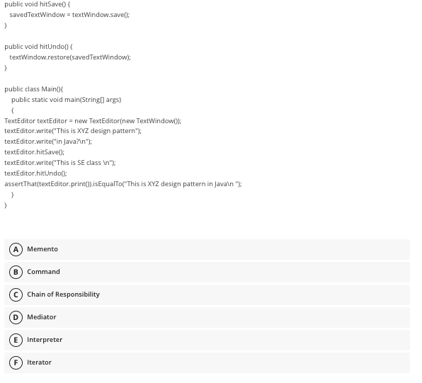 public void hitSave() {
saved TextWindow = textWindow.save();
}
public void hitUndo() {
textWindow.restore(savedTextWindow);
public class Main(){
public static void main(String[] args)
(
TextEditor textEditor = new TextEditor(new TextWindow());
textEditor.write("This is XYZ design pattern");
textEditor.write("in Java?\n");
textEditor.hitSave();
textEditor.write("This is SE class \n");
textEditor.hitUndo();
assertThat(textEditor.print()).isEqualTo("This is XYZ design pattern in Java\n");
}
}
A) Memento
B Command
Chain of Responsibility
D Mediator
E) Interpreter
F Iterator