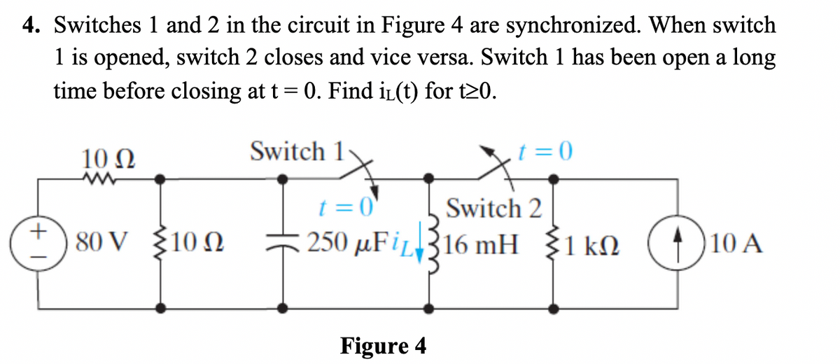 4. Switches 1 and 2 in the circuit in Figure 4 are synchronized. When switch
1 is opened, switch 2 closes and vice versa. Switch 1 has been open a long
time before closing at t = 0. Find i₁(t) for t≥0.
Switch 1
10 Q2
80 V {10 Ω
t=0
t=0
Switch 2
250 μFi 16 mH 1kn 110 A
Figure 4