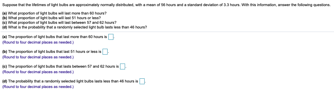 Suppose that the lifetimes of light bulbs are approximately normally distributed, with a mean of 56 hours and a standard deviation of 3.3 hours. With this information, answer the following questions.
(a) What proportion of light bulbs will last more than 60 hours?
(b) What proportion of light bulbs will last 51 hours or less?
(c) What proportion of light bulbs will last between 57 and 62 hours?
(d) What is the probability that a randomly selected light bulb lasts less than 46 hours?
(a) The proportion of light bulbs that last more than 60 hours is
(Round to four decimal places as needed.)
(b) The proportion of light bulbs that last 51 hours or less is
(Round to four decimal places as needed.)
(c) The proportion of light bulbs that lasts between 57 and 62 hours is
(Round to four decimal places as needed.)
(d) The probability that a randomly selected light bulbs lasts less than 46 hours is
(Round to four decimal places as needed.)
