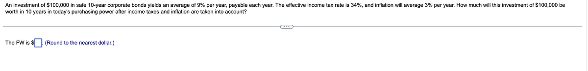 An investment of $100,000 in safe 10-year corporate bonds yields an average of 9% per year, payable each year. The effective income tax rate is 34%, and inflation will average 3% per year. How much will this investment of $100,000 be
worth in 10 years in today's purchasing power after income taxes and inflation are taken into account?
The FW is $
(Round to the nearest dollar.)
