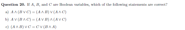 Question 20. If A, B, and C are Boolean variables, which of the following statements are correct?
a ) ΑΛ (BVC) - (ΑΛ Β)ν (ΑΛC)
b) ΑV (ΒΛC) = (AV Β)^ (AVC )
c) (A A B) V C = C (BA A)
