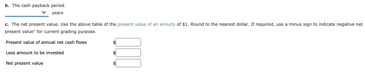 b. The cash payback period.
years
c. The net present value. Use the above table of the present value of an annuity of $1. Round to the nearest dollar. If required, use a minus sign to indicate negative net
present value" for current grading purpose.
Present value of annual net cash flows
Less amount to be invested
Net present value
$4
