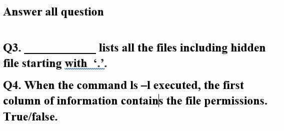 Answer all question
Q3.
lists all the files including hidden
file starting with .
Q4. When the command Is -l executed, the first
column of information contains the file permissions.
True/false.
