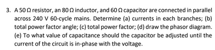 3. A 500 resistor, an 80 0 inductor, and 60 n capacitor are connected in parallel
across 240 V 60-cycle mains. Determine (a) currents in each branches; (b)
total power factor angle; (c) total power factor; (d) draw the phasor diagram.
(e) To what value of capacitance should the capacitor be adjusted until the
current of the circuit is in-phase with the voltage.
