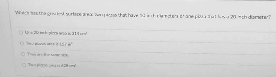 Which has the greatest surface area: two pizzas that have 10 inch diameters or one pizza that has a 20 inch diameter?
O One 20 inch pizza area is 314 cm
O Two pizzas area is 157 in
O They are the same size.
O Two pizzas area is 628 cm
