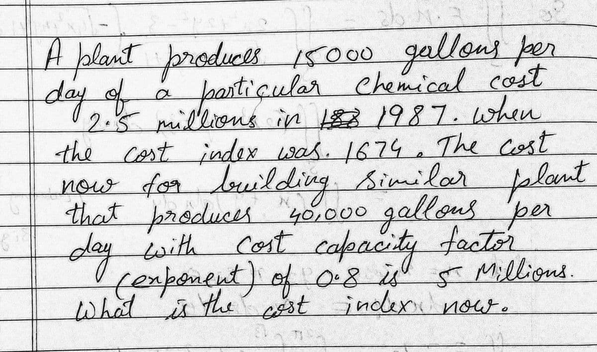 A blant broduces
dayof
A
15000gallons per
r chemical cost
partiçular
2.5millions in 31987.when
the Cost index was. 1674. The Cost
now for louilding.
that produces "40,000 gallous per
day with
fexponent) of08 Milligns.
Similar plant
cost capacity factor
5 Millions.
what's the st indexi now.
र
