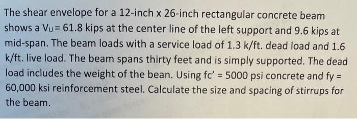 The shear envelope for a 12-inch x 26-inch rectangular concrete beam
shows a Vu= 61.8 kips at the center line of the left support and 9.6 kips at
mid-span. The beam loads with a service load of 1.3 k/ft. dead load and 1.6
k/ft. live load. The beam spans thirty feet and is simply supported. The dead
load includes the weight of the bean. Using fc' = 5000 psi concrete and fy =
60,000 ksi reinforcement steel. Calculate the size and spacing of stirrups for
the beam.