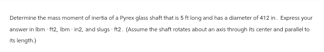 Determine the mass moment of inertia of a Pyrex glass shaft that is 5 ft long and has a diameter of 412 in. Express your
answer in lbm . ft2, lbm - in2, and slugs - ft2. (Assume the shaft rotates about an axis through its center and parallel to
its length.)