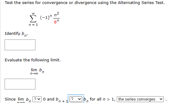 Test the series for convergence or divergence using the Alternating Series Test.
00
Σ (-1) 12
n = 1
8"
Identify b
Evaluate the following limit.
lim b
n-∞
n
Since lim b?0 and b,
'n
n+1
b for all n >1, the series converges
