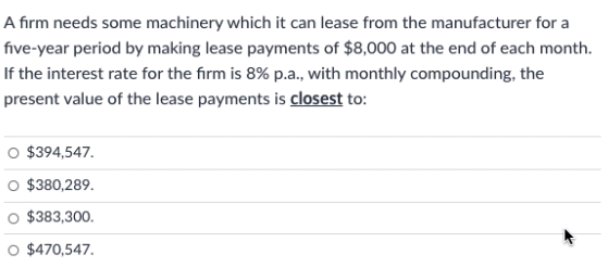 A firm needs some machinery which it can lease from the manufacturer for a
five-year period by making lease payments of $8,000 at the end of each month.
If the interest rate for the firm is 8% p.a., with monthly compounding, the
present value of the lease payments is closest to:
O $394,547.
$380,289.
$383,300.
O $470,547.
