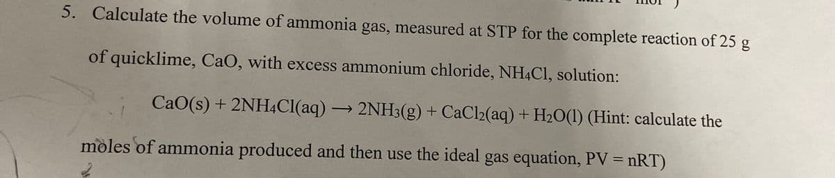 5. Calculate the volume of ammonia gas, measured at STP for the complete reaction of 25 g
of quicklime, CaO, with excess ammonium chloride, NH4CI, solution:
CaO(s) + 2NH4CI(aq) → 2NH3(g) + CaCl2(aq) + H2O(1) (Hint: calculate the
moles of ammonia produced and then use the ideal gas equation, PV = nRT)
