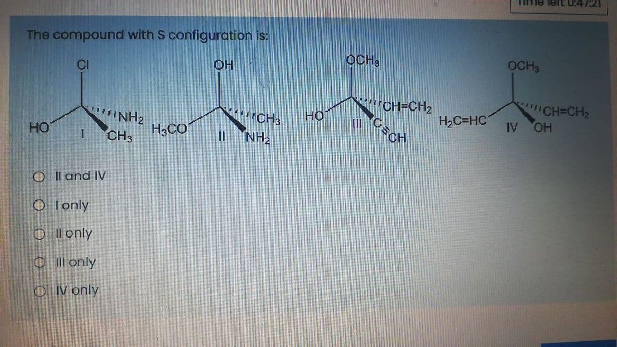 Time lert U:47:21
The compound with S configuration is:
OCH3
OCH3
CI
HO
wCH=CH2
CH=CH2
HO.
NH2
H,CO
CH3
NH2
но
H2C=HC
IV
HO
CH3
1.
%3D
O l and IV
O Ionly
O l only
O Il only
O V only
