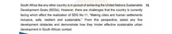 South Africa like any other country is in pursuit of achieving the United Nations Sustainable 15
Development Goals (SDGS). However, there are challenges that the country is currently
facing which affect the realization of SDG No.11. "Making cities and human settlements
inclusive, safe, resilient and sustainable." From this perspective, select any five
development obstacles and demonstrate how they hinder effective sustainable urban
development in South African context.
