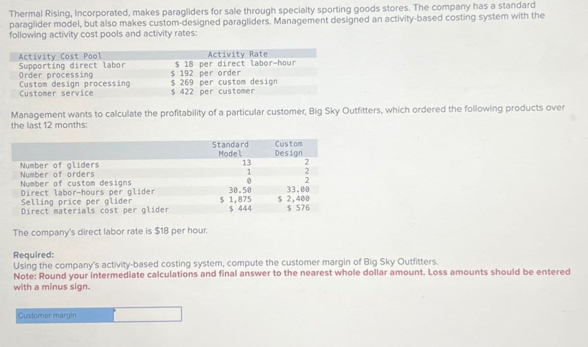 Thermal Rising, Incorporated, makes paragliders for sale through specialty sporting goods stores. The company has a standard
paraglider model, but also makes custom-designed paragliders. Management designed an activity-based costing system with the
following activity cost pools and activity rates:
Activity Cost Pool
Supporting direct labor
Order processing
Custom design processing
Customer service
Activity Rate
$ 18 per direct labor-hour
$ 192 per order
$ 269 per custom design
$ 422 per customer
Management wants to calculate the profitability of a particular customer, Big Sky Outfitters, which ordered the following products over
the last 12 months:
Number of gliders
Number of orders
Number of custom designs
Standard
Custom
Model
Design
13
2
1
2
0
2
33.00
Direct labor-hours per glider
Selling price per glider
Direct materials cost per glider
The company's direct labor rate is $18 per hour.
Required:
30.50
$ 1,875
$ 444
$ 2,400
$ 576
Using the company's activity-based costing system, compute the customer margin of Big Sky Outfitters.
Note: Round your intermediate calculations and final answer to the nearest whole dollar amount. Loss amounts should be entered
with a minus sign.
Customer margin