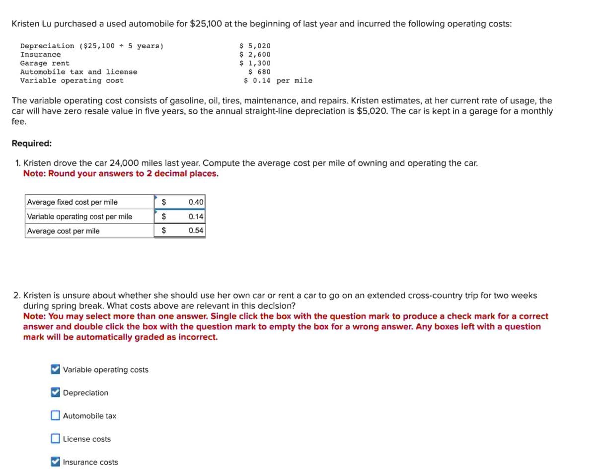 Kristen Lu purchased a used automobile for $25,100 at the beginning of last year and incurred the following operating costs:
Depreciation ($25,100 ÷ 5 years)
$ 5,020
Insurance
Garage rent
Automobile tax and license
Variable operating cost
$ 2,600
$ 1,300
$ 680
$ 0.14 per mile
The variable operating cost consists of gasoline, oil, tires, maintenance, and repairs. Kristen estimates, at her current rate of usage, the
car will have zero resale value in five years, so the annual straight-line depreciation is $5,020. The car is kept in a garage for a monthly
fee.
Required:
1. Kristen drove the car 24,000 miles last year. Compute the average cost per mile of owning and operating the car.
Note: Round your answers to 2 decimal places.
Average fixed cost per mile
$
0.40
Variable operating cost per mile
Average cost per mile
$
0.14
$
0.54
2. Kristen is unsure about whether she should use her own car or rent a car to go on an extended cross-country trip for two weeks
during spring break. What costs above are relevant in this decision?
Note: You may select more than one answer. Single click the box with the question mark to produce a check mark for a correct
answer and double click the box with the question mark to empty the box for a wrong answer. Any boxes left with a question
mark will be automatically graded as incorrect.
Variable operating costs
Depreciation
Automobile tax
License costs
Insurance costs