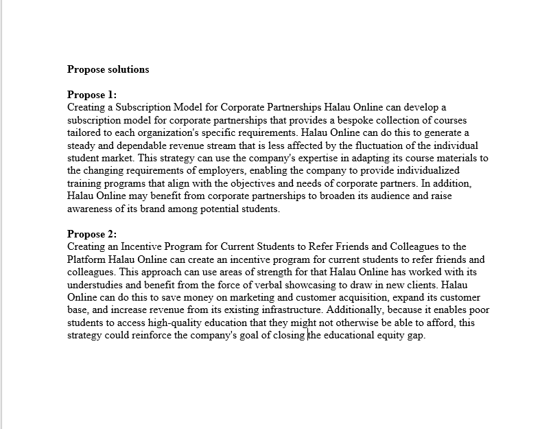 Propose solutions
Propose 1:
Creating a Subscription Model for Corporate Partnerships Halau Online can develop a
subscription model for corporate partnerships that provides a bespoke collection of courses
tailored to each organization's specific requirements. Halau Online can do this to generate a
steady and dependable revenue stream that is less affected by the fluctuation of the individual
student market. This strategy can use the company's expertise in adapting its course materials to
the changing requirements of employers, enabling the company to provide individualized
training programs that align with the objectives and needs of corporate partners. In addition,
Halau Online may benefit from corporate partnerships to broaden its audience and raise
awareness of its brand among potential students.
Propose 2:
Creating an Incentive Program for Current Students to Refer Friends and Colleagues to the
Platform Halau Online can create an incentive program for current students to refer friends and
colleagues. This approach can use areas of strength for that Halau Online has worked with its
understudies and benefit from the force of verbal showcasing to draw in new clients. Halau
Online can do this to save money on marketing and customer acquisition, expand its customer
base, and increase revenue from its existing infrastructure. Additionally, because it enables poor
students to access high-quality education that they might not otherwise be able to afford, this
strategy could reinforce the company's goal of closing the educational equity gap.