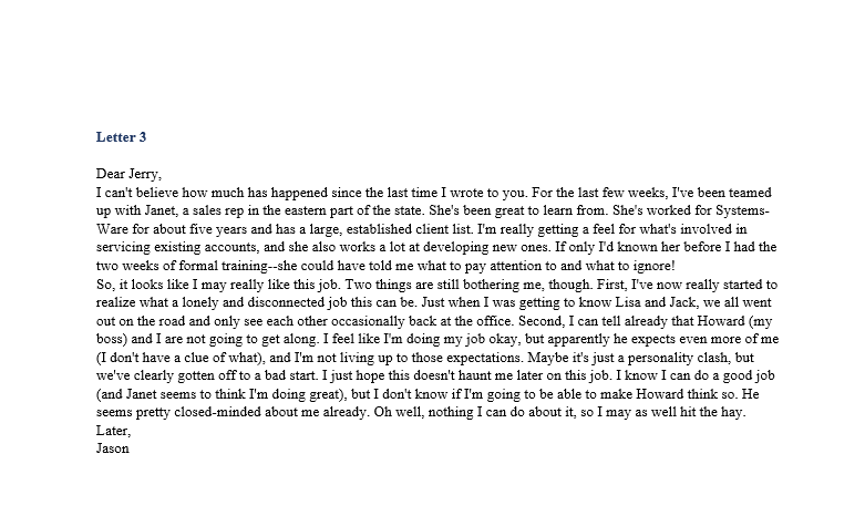 Letter 3
Dear Jerry,
I can't believe how much has happened since the last time I wrote to you. For the last few weeks, I've been teamed
up with Janet, a sales rep in the eastern part of the state. She's been great to learn from. She's worked for Systems-
Ware for about five years and has a large, established client list. I'm really getting a feel for what's involved in
servicing existing accounts, and she also works a lot at developing new ones. If only I'd known her before I had the
two weeks of formal training--she could have told me what to pay attention to and what to ignore!
So, it looks like I may really like this job. Two things are still bothering me, though. First, I've now really started to
realize what a lonely and disconnected job this can be. Just when I was getting to know Lisa and Jack, we all went
out on the road and only see each other occasionally back at the office. Second, I can tell already that Howard (my
boss) and I are not going to get along. I feel like I'm doing my job okay, but apparently he expects even more of me
(I don't have a clue of what), and I'm not living up to those expectations. Maybe it's just a personality clash, but
we've clearly gotten off to a bad start. I just hope this doesn't haunt me later on this job. I know I can do a good job
(and Janet seems to think I'm doing great), but I don't know if I'm going to be able to make Howard think so. He
seems pretty closed-minded about me already. Oh well, nothing I can do about it, so I may as well hit the hay.
Later,
Jason