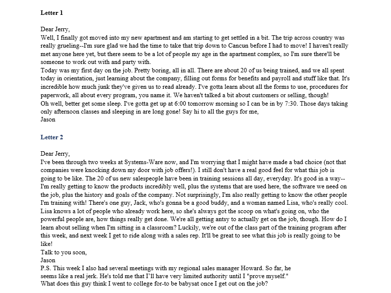Letter 1
Dear Jerry,
Well, I finally got moved into my new apartment and am starting to get settled in a bit. The trip across country was
really grueling--I'm sure glad we had the time to take that trip down to Cancun before I had to move! I haven't really
met anyone here yet, but there seem to be a lot of people my age in the apartment complex, so I'm sure there'll be
someone to work out with and party with.
Today was my first day on the job. Pretty boring, all in all. There are about 20 of us being trained, and we all spent
today in orientation, just learning about the company, filling out forms for benefits and payroll and stuff like that. It's
incredible how much junk they've given us to read already. I've gotta learn about all the forms to use, procedures for
paperwork, all about every program, you name it. We haven't talked a bit about customers or selling, though!
Oh well, better get some sleep. I've gotta get up at 6:00 tomorrow morning so I can be in by 7:30. Those days taking
only afternoon classes and sleeping in are long gone! Say hi to all the guys for me,
Jason
Letter 2
Dear Jerry,
I've been through two weeks at Systems-Ware now, and I'm worrying that I might have made a bad choice (not that
companies were knocking down my door with job offers!). I still don't have a real good feel for what this job is
going to be like. The 20 of us new salespeople have been in training sessions all day, everyday. It's good in a way--
I'm really getting to know the products incredibly well, plus the systems that are used here, the software we need on
the job, plus the history and goals of the company. Not surprisingly, I'm also really getting to know the other people
I'm training with! There's one guy, Jack, who's gonna be a good buddy, and a woman named Lisa, who's really cool.
Lisa knows a lot of people who already work here, so she's always got the scoop on what's going on, who the
powerful people are, how things really get done. We're all getting antsy to actually get on the job, though. How do I
learn about selling when I'm sitting in a classroom? Luckily, we're out of the class part of the training program after
this week, and next week I get to ride along with a sales rep. It'll be great to see what this job is really going to be
like!
Talk to you soon,
Jason
P.S. This week I also had several meetings with my regional sales manager Howard. So far, he
seems like a real jerk. He's told me that I'll have very limited authority until I "prove myself."
What does this guy think I went to college for-to be babysat once I get out on the job?