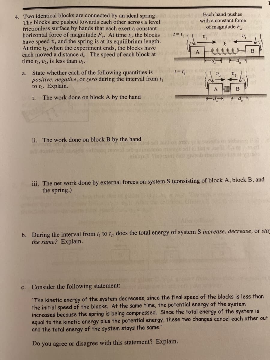 Each hand pushes
with a constant force
4. Two identical blocks are connected by an ideal spring.
The blocks are pushed towards each other across a level
frictionless surface by hands that each exert a constant
horizontal force of magnitude F,. At time t, the blocks
have speed v, and the spring is at its equilibrium length.
At time t2, when the experiment ends, the blocks have
each moved a distance d,. The speed of each block at
time t2, V2, is less than v,.
of magnitude F,
v,
v,
B
dietat
a. State whether each of the following quantities is
positive, negative, or zero during the interval from t
to t. Explain.
t= 1,
A
i. The work done on block A by the hand
ii. The work done on block B by the hand
o mn
iii. The net work done by external forces on system S (consisting of block A, block B, and
the spring.)
b. During the interval from t to t,, does the total energy of system S increase, decrease, or sta
the same? Explain.
c. Consider the following statement:
"The kinetic energy of the system decreases, since the final speed of the blocks is less than
the initial speed of the blocks. At the same time, the potential energy of the system
increases because the spring is being compressed. Since the total energy of the system is
equal to the kinetic energy plus the potential energy, these two changes cancel each other out
and the total energy of the system stays the same."
Do you agree or disagree with this statement? Explain.
