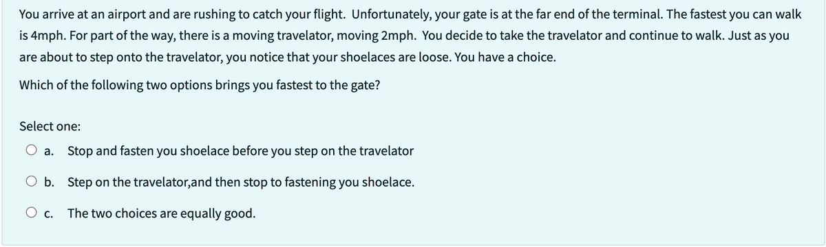 You arrive at an airport and are rushing to catch your flight. Unfortunately, your gate is at the far end of the terminal. The fastest you can walk
is 4mph. For part of the way, there is a moving travelator, moving 2mph. You decide to take the travelator and continue to walk. Just as you
are about to step onto the travelator, you notice that your shoelaces are loose. You have a choice.
Which of the following two options brings you fastest to the gate?
Select one:
a. Stop and fasten you shoelace before you step on the travelator
b.
Step on the travelator, and then stop to fastening you shoelace.
O c. The two choices are equally good.