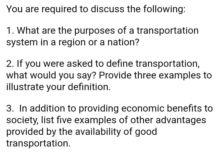 You are required to discuss the following:
1. What are the purposes of a transportation
system in a region or a nation?
2. If you were asked to define transportation,
what would you say? Provide three examples to
illustrate your definition.
3. In addition to providing economic benefits to
society, list five examples of other advantages
provided by the availability of good
transportation.
