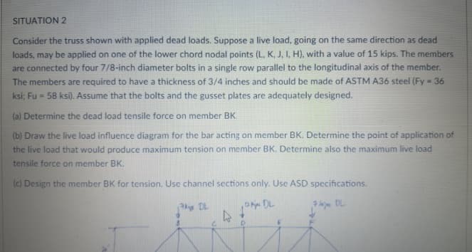 SITUATION 2
Consider the truss shown with applied dead loads. Suppose a live load, going on the same direction as dead
loads, may be applied on one of the lower chord nodal points (L, K, J, I, H), with a value of 15 kips. The members
are connected by four 7/8-inch diameter bolts in a single row parallel to the longitudinal axis of the member.
The members are required to have a thickness of 3/4 inches and should be made of ASTM A36 steel (Fy = 36
ksi; Fu = 58 ksi). Assume that the bolts and the gusset plates are adequately designed.
(a) Determine the dead load tensile force on member BK.
(b) Draw the live load influence diagram for the bar acting on member BK. Determine the point of application of
the live load that would produce maximum tension on member BK. Determine also the maximum live load
tensile force on member BK.
(c) Design the member BK for tension. Use channel sections only. Use ASD specifications.
y DL

