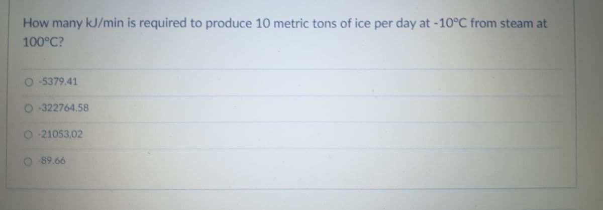 How many kJ/min is required to produce 10 metric tons of ice per day at -10°C from steam at
100°C?
O 5379.41
O-322764.58
O-21053,02
O 89.66
