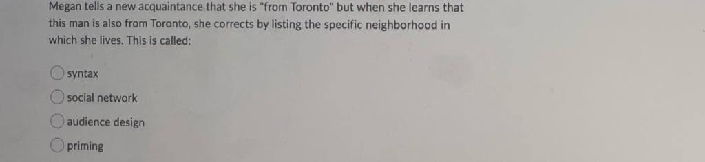 Megan tells a new acquaintance that she is "from Toronto" but when she learns that
this man is also from Toronto, she corrects by listing the specific neighborhood in
which she lives. This is called:
syntax
O social network
audience design
priming
