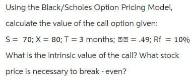 Using the Black/Scholes Option Pricing Model,
calculate the value of the call option given:
S = 70; X = 80; T = 3 months;
= .49; Rf = 10%
What is the intrinsic value of the call? What stock
price is necessary to break - even?