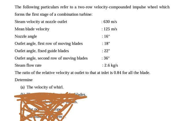 The following particulars refer to a two-row velocity-compounded impulse wheel which
forms the first stage of a combination turbine:
: 630 m/s
: 125 m/s
Steam velocity at nozzle outlet
Mean blade velocity
Nozzle angle
: 16°
Outlet angle, first row of moving blades
: 18°
Outlet angle, fixed guide blades
: 22°
Outlet angle, second row of moving blades
: 36°
Steam flow rate
:2.6 kg/s
The ratio of the relative velocity at outlet to that at inlet is 0.84 for all the blade.
Determine
(a) The velocity of whirl.
hlades.
enc
