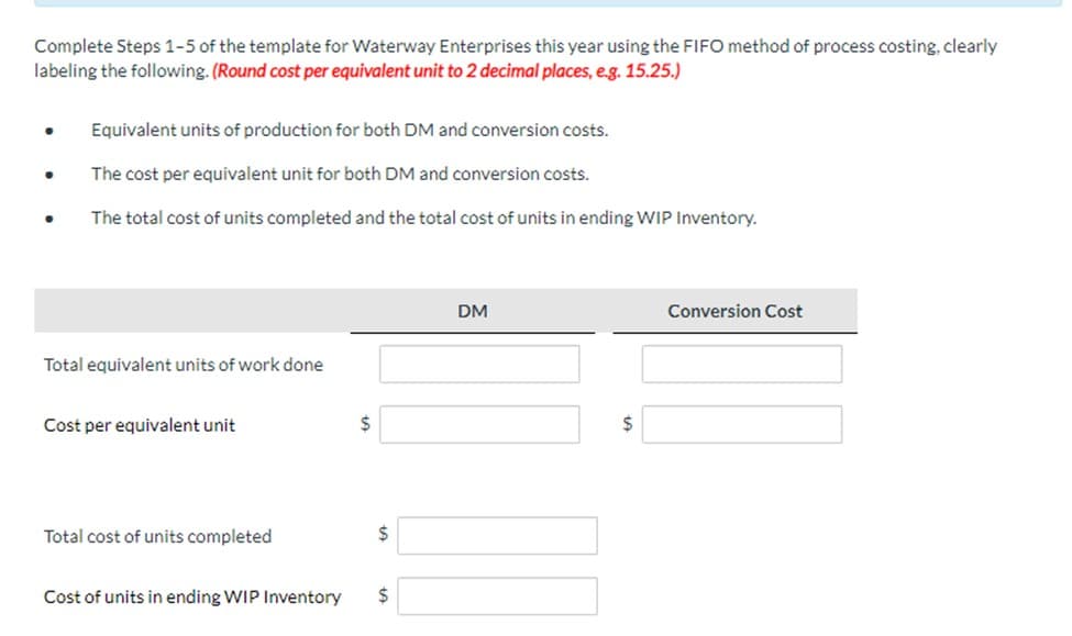 Complete Steps 1-5 of the template for Waterway Enterprises this year using the FIFO method of process costing, clearly
labeling the following. (Round cost per equivalent unit to 2 decimal places, e.g. 15.25.)
·
●
Equivalent units of production for both DM and conversion costs.
The cost per equivalent unit for both DM and conversion costs.
The total cost of units completed and the total cost of units in ending WIP Inventory.
Total equivalent units of work done
Cost per equivalent unit
Total cost of units completed
Cost of units in ending WIP Inventory
$
$
$
DM
$
Conversion Cost