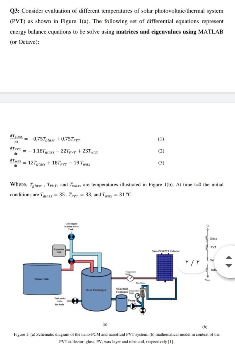 Q3: Consider evaluation of different temperatures of solar photovoltaic/thermal system
(PVT) as shown in Figure 1(a). The following set of differential equations represent
energy balance equations to be solve using matrices and eigenvalues using MATLAB
(or Octave):
dTglass = -0.75Tolass + 0.75TpvtT
dt
(1)
dTpyT
= -
dt
1.18Tglass – 22TPVT + 23Twax
(2)
dTwax
= 127glass + 18Tpyt – 19 Twax
dt
(3)
Where, Tatass, Tpyr, and Twax, are temperatures illustrated in Figure 1(b). At time t=0 the initial
conditions are Tatass = 35 , TpyT = 33, and Twax = 31 °C.
Call seppty
Ia tree water
Tank
Glass
PVT
Expu
Nane PCMPVT Callector
Tub
Tepe
Sterg Tak
e Ma
Nanou
Hest Eschanger
Container
Teket
vae
Pump
for draie
(a)
(b)
Figure 1. (a) Schematic diagram of the nano-PCM and nanofluid PVT system, (b) mathematical model in context of the
PVT collector: glass, PV, wax layer and tube coil, respectively [1].
