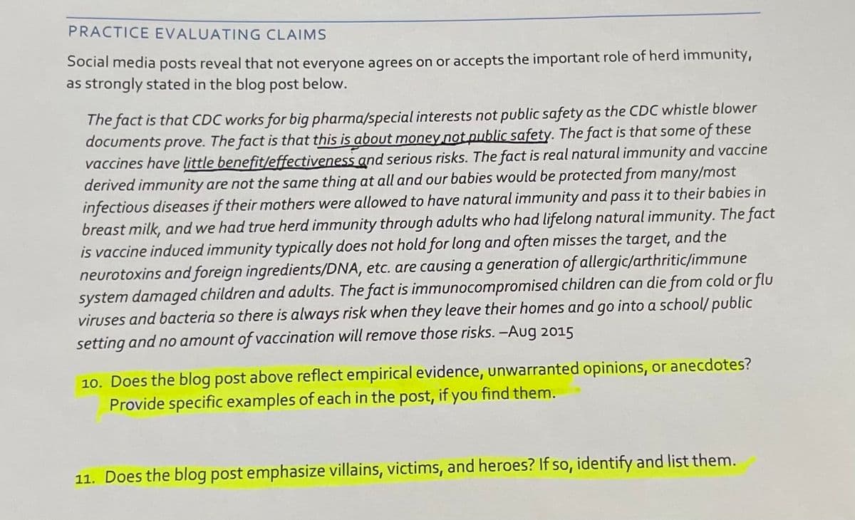PRACTICE EVALUATING CLAIMS
Social media posts reveal that not everyone agrees on or accepts the important role of herd immunity,
as strongly stated in the blog post below.
The fact is that CDC works for big pharma/special interests not public safety as the CDC whistle blower
documents prove. The fact is that this is about money not public safety. The fact is that some of these
vaccines have little benefit/effectiveness and serious risks. The fact is real natural immunity and vaccine
derived immunity are not the same thing at all and our babies would be protected from many/most
infectious diseases if their mothers were allowed to have natural immunity and pass it to their babies in
breast milk, and we had true herd immunity through adults who had lifelong natural immunity. The fact
is vaccine induced immunity typically does not hold for long and often misses the target, and the
neurotoxins and foreign ingredients/DNA, etc. are causing a generation of allergic/arthritic/immune
system damaged children and adults. The fact is immunocompromised children can die from cold or flu
viruses and bacteria so there is always risk when they leave their homes and go into a school/ public
setting and no amount of vaccination will remove those risks. -Aug 2015
10. Does the blog post above reflect empirical evidence, unwarranted opinions, or anecdotes?
Provide specific examples of each in the post, if you find them.
11. Does the blog post emphasize villains, victims, and heroes? If so, identify and list them.
