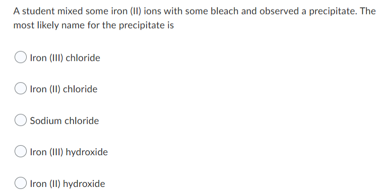 A student mixed some iron (II) ions with some bleach and observed a precipitate. The
most likely name for the precipitate is
Iron (III) chloride
Iron (II) chloride
O Sodium chloride
Iron (III) hydroxide
Iron (II) hydroxide