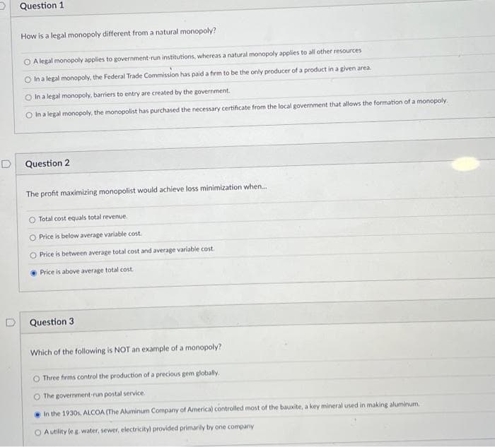 Question 1
How is a legal monopoly different from a natural monopoly?
OA legal monopoly applies to government-run institutions, whereas a natural monopoly applies to all other resources
O In a legal monopoly, the Federal Trade Commission has paid a firm to be the only producer of a product in a given area.
O In a legal monopoly, barriers to entry are created by the government.
O In a legal monopoly, the monopolist has purchased the necessary certificate from the local government that allows the formation of a monopoly.
D
Question 2
The profit maximizing monopolist would achieve loss minimization when...
O Total cost equals total revenue.
O Price is below average variable cost.
O Price is between average total cost and average variable cost.
Price is above average total cost
Question 3
Which of the following is NOT an example of a monopoly?
Three firms control the production of a precious gem globally.
The government-run postal service.
In the 1930s, ALCOA (The Aluminum Company of America) controlled most of the bauxite, a key mineral used in making aluminum.
O A utility (eg. water, sewer, electricity) provided primarily by one company