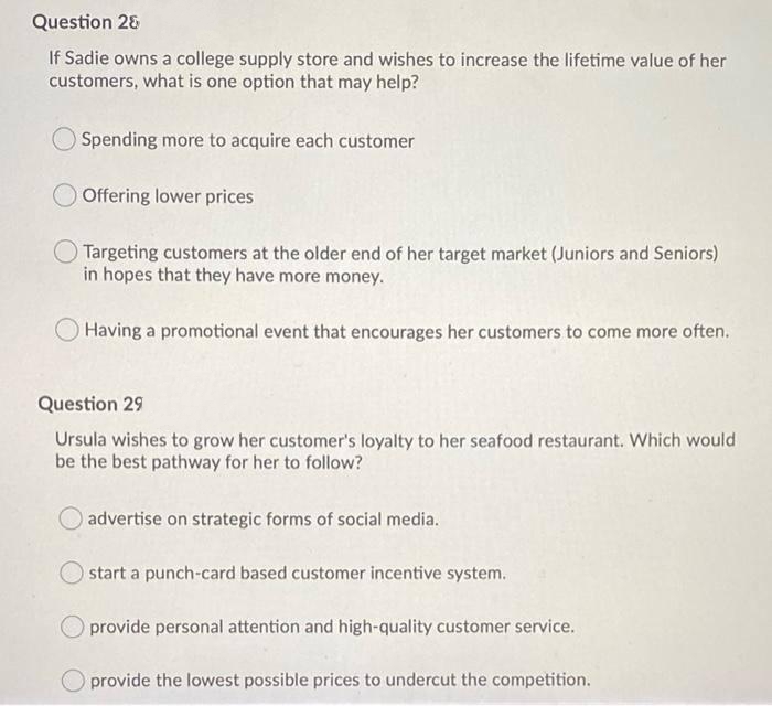 Question 28
If Sadie owns a college supply store and wishes to increase the lifetime value of her
customers, what is one option that may help?
Spending more to acquire each customer
O Offering lower prices
Targeting customers at the older end of her target market (Juniors and Seniors)
in hopes that they have more money.
Having a promotional event that encourages her customers to come more often.
Question 29
Ursula wishes to grow her customer's loyalty to her seafood restaurant. Which would
be the best pathway for her to follow?
advertise on strategic forms of social media.
start a punch-card based customer incentive system.
provide personal attention and high-quality customer service.
provide the lowest possible prices to undercut the competition.
